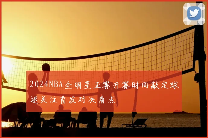 2024NBA全明星正赛开赛时间敲定球迷关注首发对决看点