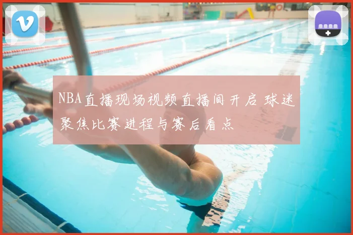 NBA直播现场视频直播间开启 球迷聚焦比赛进程与赛后看点