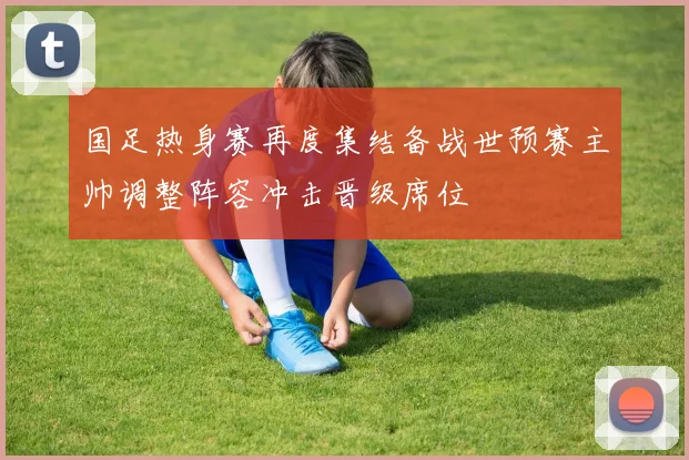 国足热身赛再度集结备战世预赛主帅调整阵容冲击晋级席位