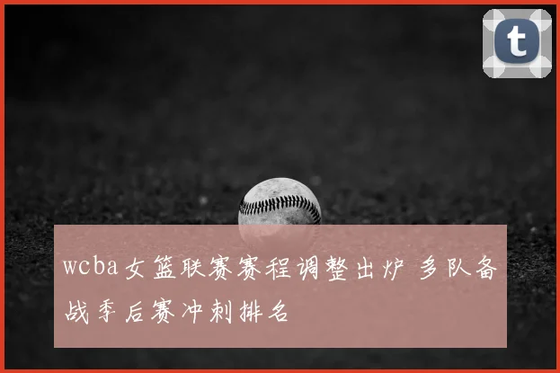wcba女篮联赛赛程调整出炉 多队备战季后赛冲刺排名