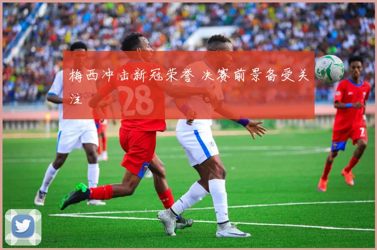 梅西冲击新冠荣誉 决赛前景备受关注