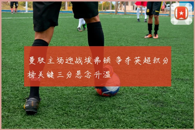 曼联主场迎战埃弗顿 争夺英超积分榜关键三分悬念升温