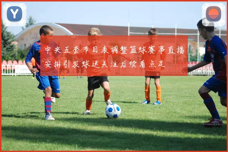 中央五套节目表调整篮球赛事直播安排引发球迷关注后续看点足