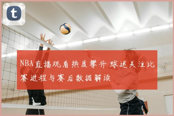 NBA直播观看热度攀升 球迷关注比赛进程与赛后数据解读