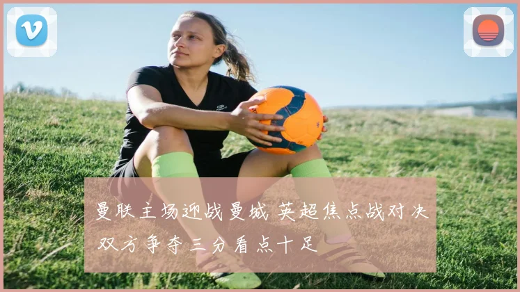 曼联主场迎战曼城 英超焦点战对决 双方争夺三分看点十足