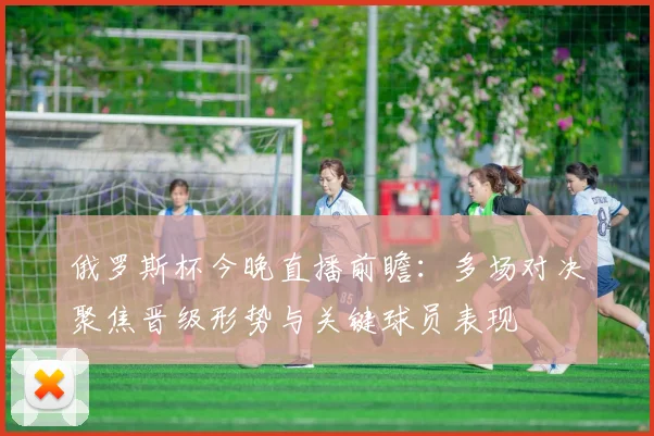 俄罗斯杯今晚直播前瞻：多场对决聚焦晋级形势与关键球员表现