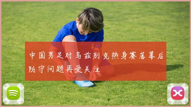 中国男足对乌兹别克热身赛落幕后防守问题再受关注