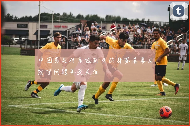 中国男足对乌兹别克热身赛落幕后防守问题再受关注