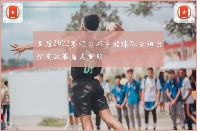亚冠2022赛程公布中超球队分组出炉淘汰赛看点渐明