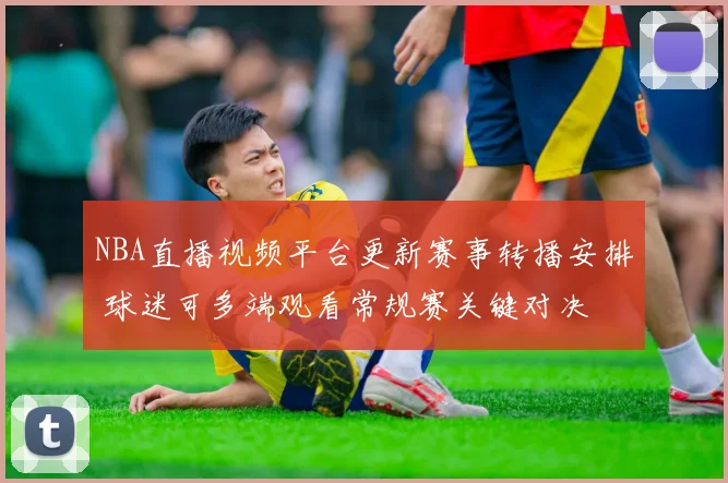 NBA直播视频平台更新赛事转播安排 球迷可多端观看常规赛关键对决