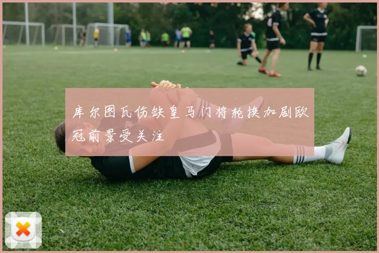库尔图瓦伤缺皇马门将轮换加剧欧冠前景受关注
