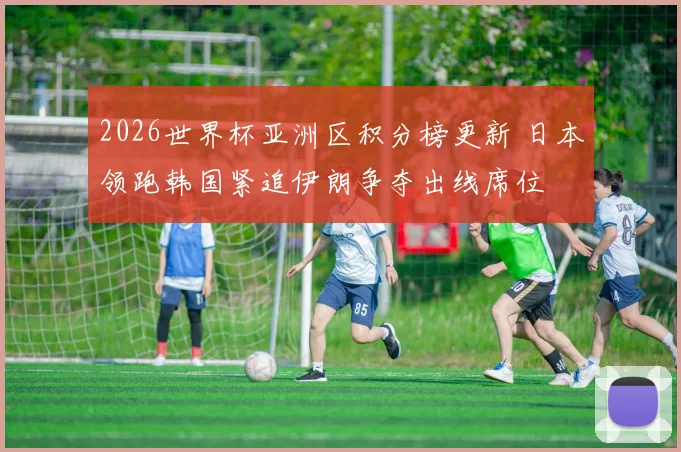 2026世界杯亚洲区积分榜更新 日本领跑韩国紧追伊朗争夺出线席位