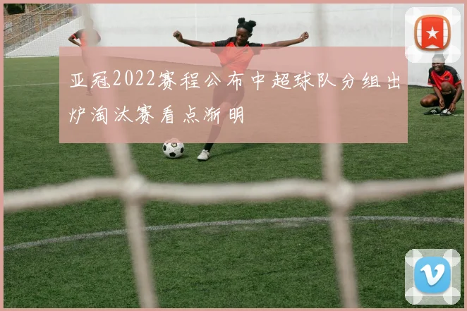 亚冠2022赛程公布中超球队分组出炉淘汰赛看点渐明