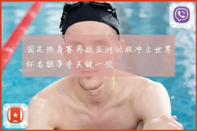 国足热身赛再战亚洲劲旅冲击世界杯名额争夺关键一役
