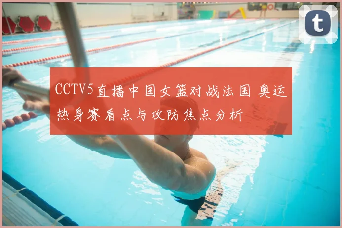 CCTV5直播中国女篮对战法国 奥运热身赛看点与攻防焦点分析