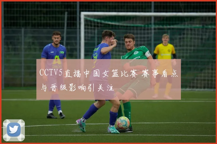 CCTV5直播中国女篮比赛 赛事看点与晋级影响引关注