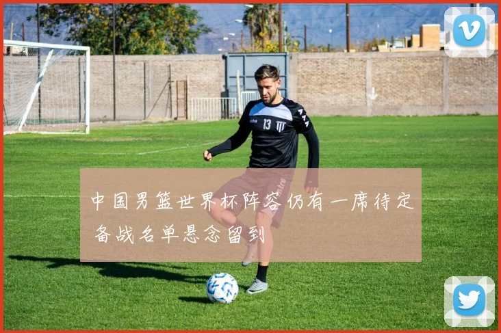 中国男篮世界杯阵容仍有一席待定 备战名单悬念留到