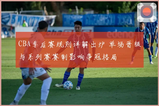 CBA季后赛规则详解出炉 单场晋级与系列赛赛制影响争冠格局