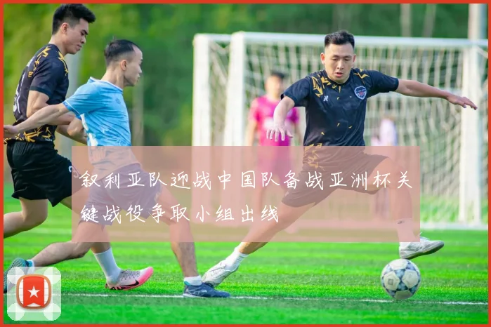 叙利亚队迎战中国队备战亚洲杯关键战役争取小组出线