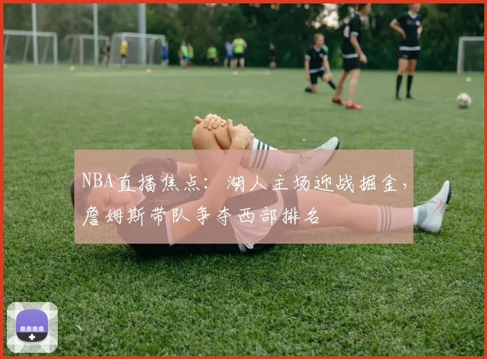 NBA直播焦点：湖人主场迎战掘金，詹姆斯带队争夺西部排名