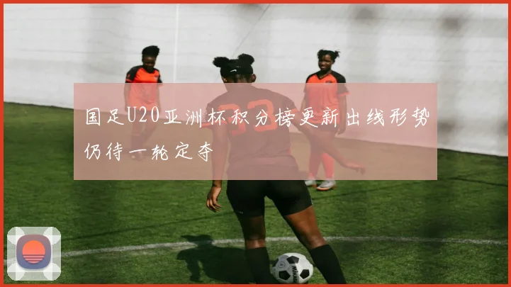 国足U20亚洲杯积分榜更新出线形势仍待一轮定夺
