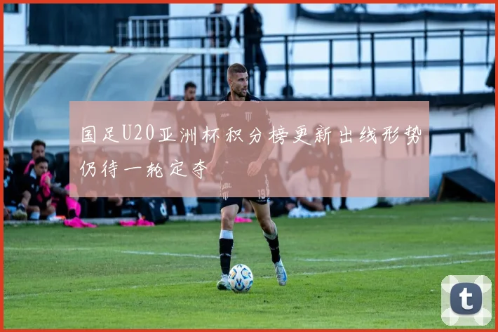 国足U20亚洲杯积分榜更新出线形势仍待一轮定夺