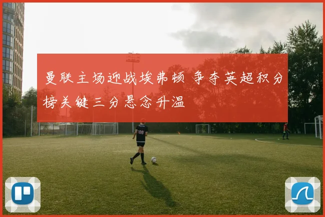 曼联主场迎战埃弗顿 争夺英超积分榜关键三分悬念升温