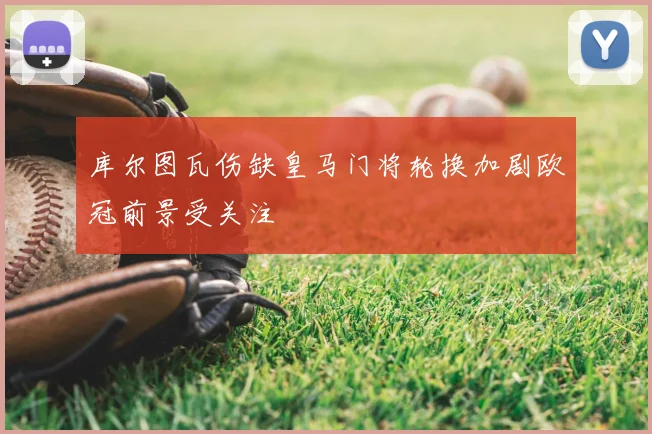 库尔图瓦伤缺皇马门将轮换加剧欧冠前景受关注