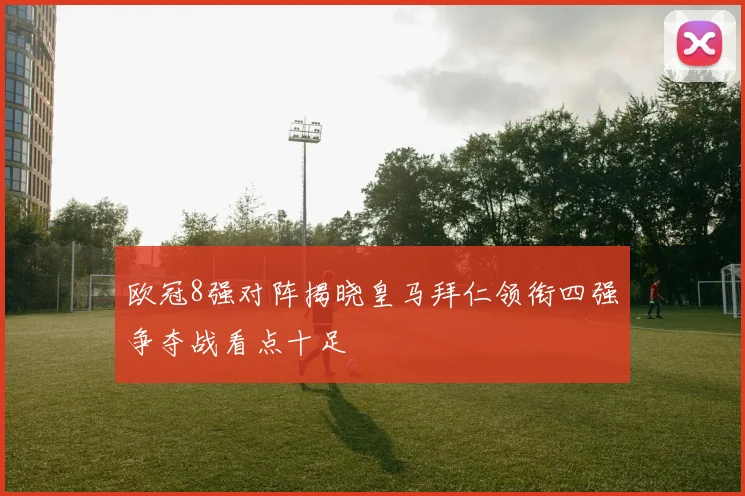 欧冠8强对阵揭晓皇马拜仁领衔四强争夺战看点十足